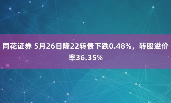 同花证券 5月26日隆22转债下跌0.48%，转股溢价率36.35%