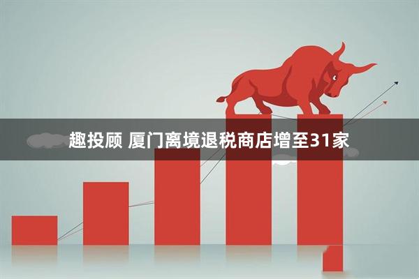 趣投顾 厦门离境退税商店增至31家