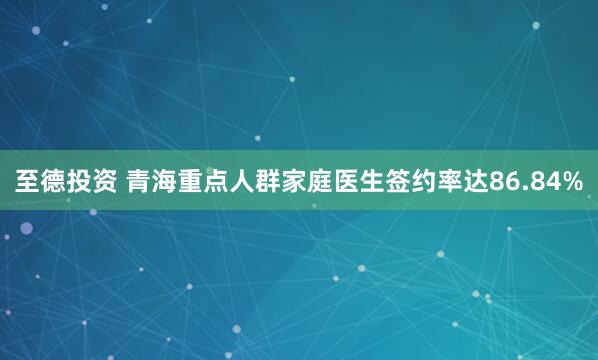 至德投资 青海重点人群家庭医生签约率达86.84%