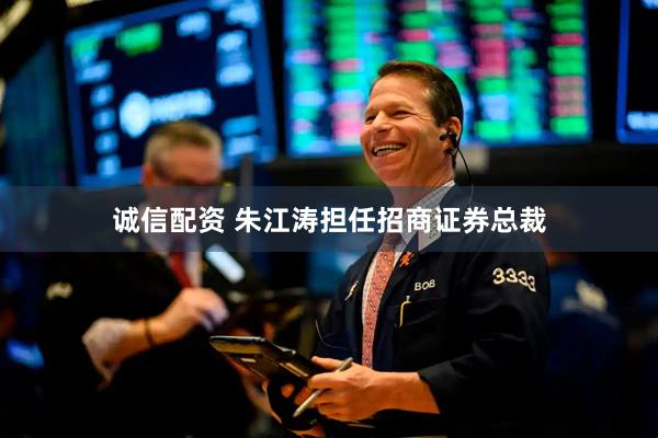 诚信配资 朱江涛担任招商证券总裁