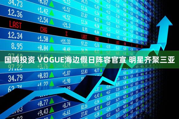 国鸣投资 VOGUE海边假日阵容官宣 明星齐聚三亚