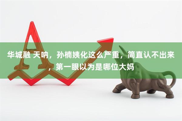 华城融 天呐，孙楠姨化这么严重，简直认不出来，第一眼以为是哪位大妈
