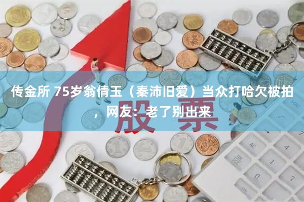 传金所 75岁翁倩玉（秦沛旧爱）当众打哈欠被拍，网友：老了别出来