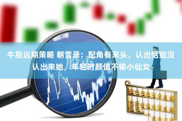 牛股远期策略 朝雪录：配角有来头，认出恬妞没认出来她，年轻时颜值不输小仙女