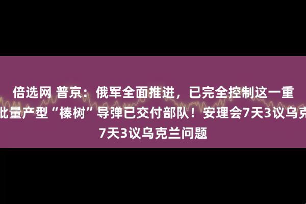 倍选网 普京：俄军全面推进，已完全控制这一重镇，首批量产型“榛树”导弹已交付部队！安理会7天3议乌克兰问题