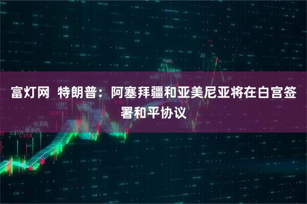 富灯网  特朗普：阿塞拜疆和亚美尼亚将在白宫签署和平协议
