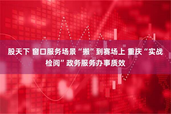股天下 窗口服务场景“搬”到赛场上 重庆“实战检阅”政务服务办事质效