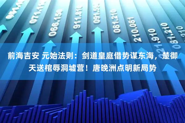 前海吉安 元始法则：剑道皇庭借势谋东海，楚御天送棺辱洞墟营！唐晚洲点明新局势