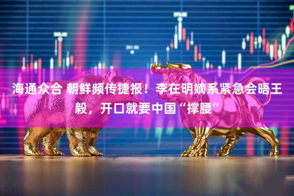 海通众合 朝鲜频传捷报！李在明嫡系紧急会晤王毅，开口就要中国“撑腰”