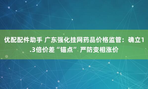 优配配件助手 广东强化挂网药品价格监管：确立1.3倍价差“锚点” 严防变相涨价