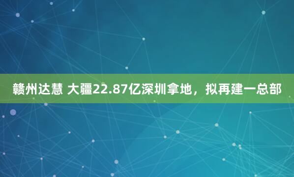 赣州达慧 大疆22.87亿深圳拿地，拟再建一总部