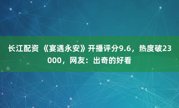 长江配资 《宴遇永安》开播评分9.6，热度破23000，网友：出奇的好看