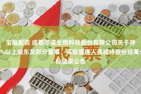 宝融配资 成都圣诺生物科技股份有限公司关于持股5%以上股东及部分董事、高级管理人员减持股份结果公告