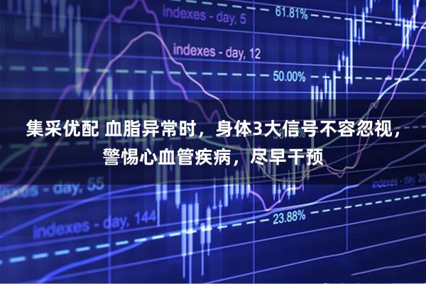 集采优配 血脂异常时，身体3大信号不容忽视，警惕心血管疾病，尽早干预