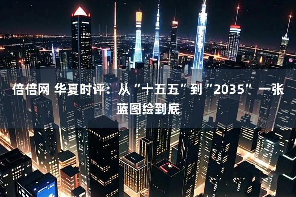 倍倍网 华夏时评：从“十五五”到“2035” 一张蓝图绘到底
