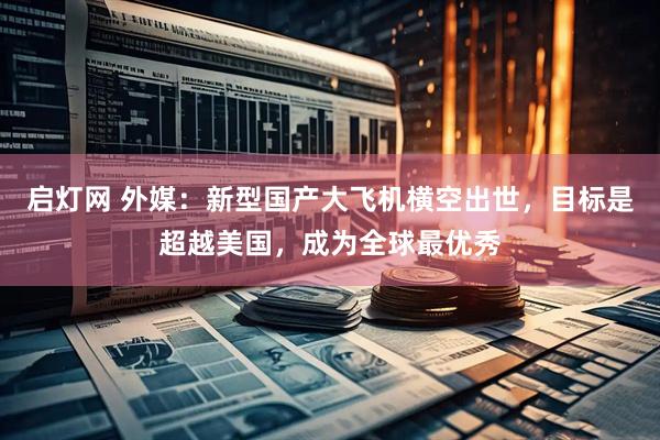 启灯网 外媒：新型国产大飞机横空出世，目标是超越美国，成为全球最优秀